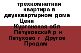 трехкомнатная квартира в двухквартирном доме › Цена ­ 550 000 - Курганская обл., Петуховский р-н, Петухово г. Другое » Продам   